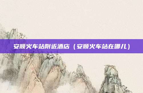 安顺火车站附近酒店（安顺火车站在哪儿）