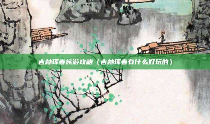 吉林珲春旅游攻略（吉林珲春有什么好玩的）