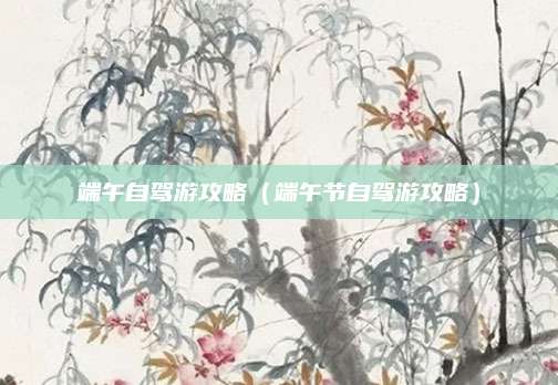端午自驾游攻略（端午节自驾游攻略）