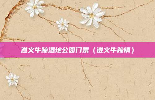 遵义牛蹄湿地公园门票（遵义牛蹄镇）