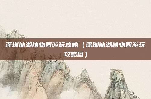 深圳仙湖植物园游玩攻略（深圳仙湖植物园游玩攻略图）