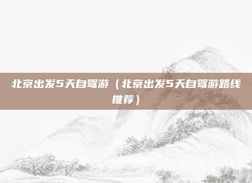 北京出发5天自驾游(北京出发5天自驾游路线推荐)