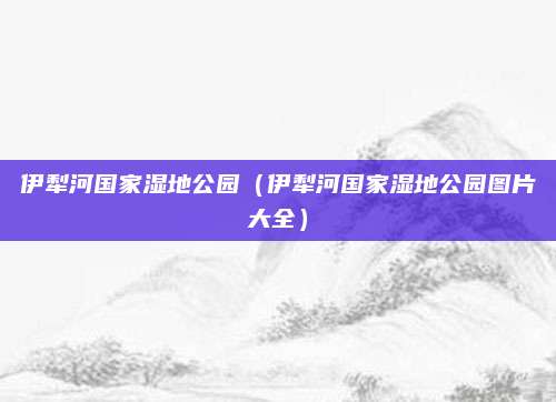 伊犁河国家湿地公园(伊犁河国家湿地公园图片大全)