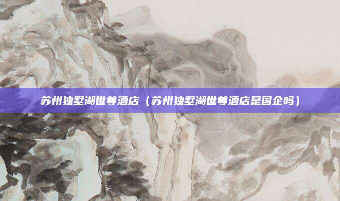苏州独墅湖世尊酒店(苏州独墅湖世尊酒店是国企吗)