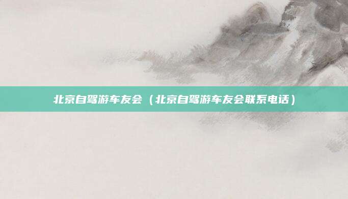 北京自驾游车友会（北京自驾游车友会联系电话）