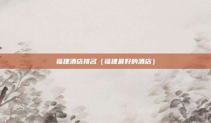 福建酒店排名（福建最好的酒店）