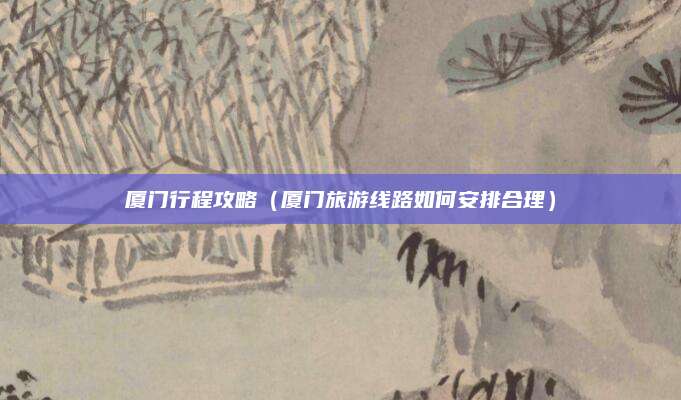 厦门行程攻略（厦门旅游线路如何安排合理）