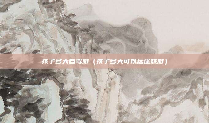 孩子多大自驾游（孩子多大可以远途旅游）