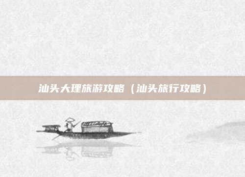汕头大理旅游攻略（汕头旅行攻略）