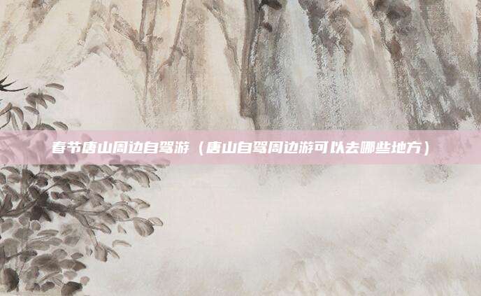 春节唐山周边自驾游（唐山自驾周边游可以去哪些地方）