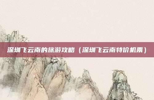 深圳飞云南的旅游攻略（深圳飞云南特价机票）