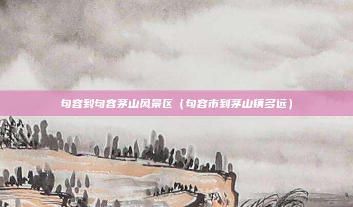 句容到句容茅山风景区（句容市到茅山镇多远）