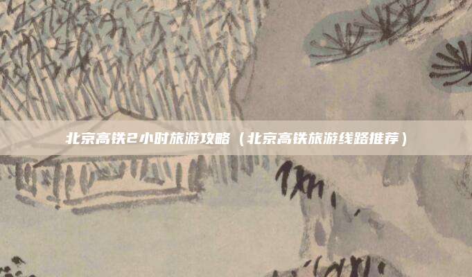 北京高铁2小时旅游攻略(北京高铁旅游线路推荐)