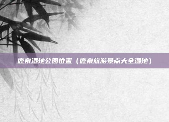 鹿泉湿地公园位置（鹿泉旅游景点大全湿地）