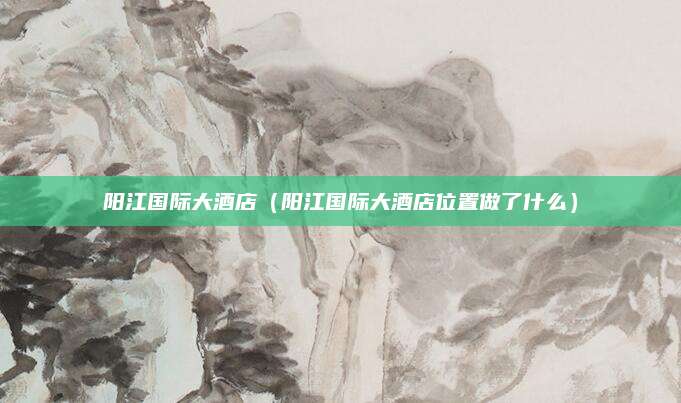 阳江国际大酒店(阳江国际大酒店位置做了什么)