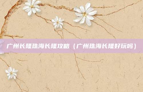 广州长隆珠海长隆攻略(广州珠海长隆好玩吗)