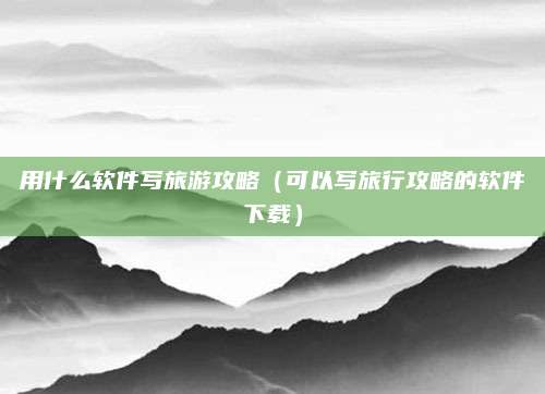 用什么软件写旅游攻略(可以写旅行攻略的软件下载)