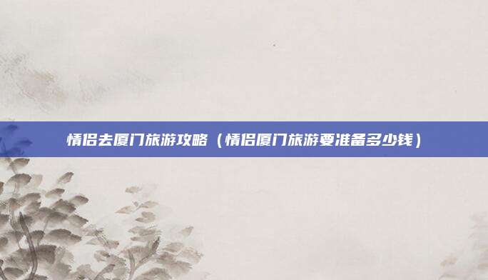 情侣去厦门旅游攻略(情侣厦门旅游要准备多少钱)