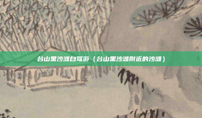 台山黑沙滩自驾游（台山黑沙滩附近的沙滩）