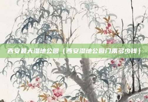 西安最大湿地公园（西安湿地公园门票多少钱）