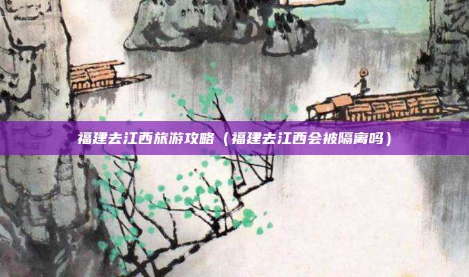 福建去江西旅游攻略（福建去江西会被隔离吗）