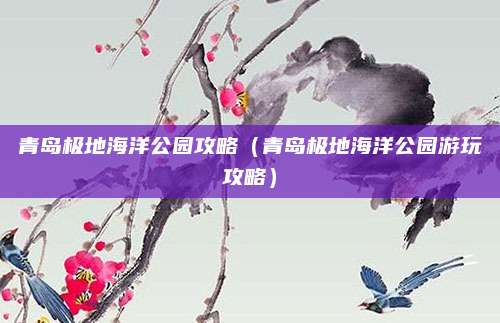 青岛极地海洋公园攻略（青岛极地海洋公园游玩攻略）
