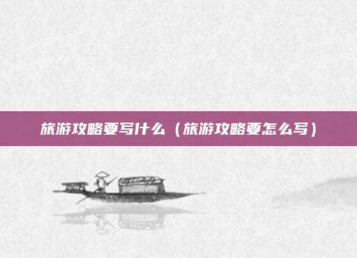 旅游攻略要写什么(旅游攻略要怎么写)