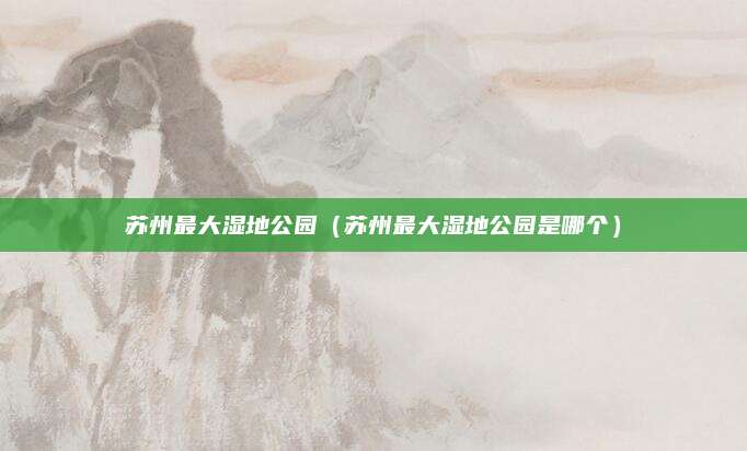 苏州最大湿地公园(苏州最大湿地公园是哪个)