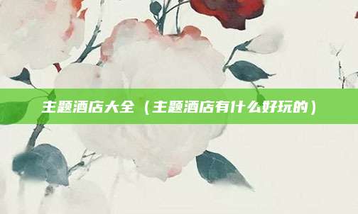 主题酒店大全(主题酒店有什么好玩的)