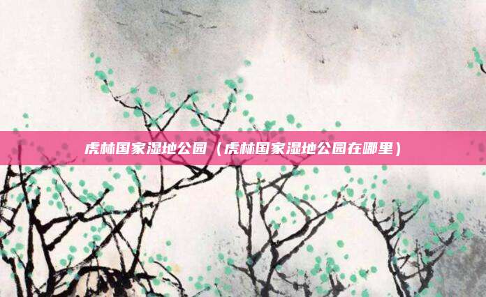 虎林国家湿地公园（虎林国家湿地公园在哪里）