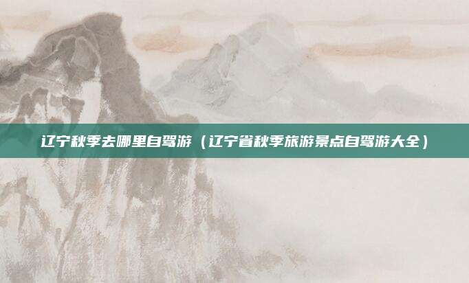 辽宁秋季去哪里自驾游（辽宁省秋季旅游景点自驾游大全）