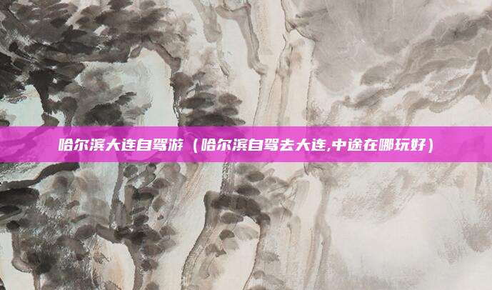 哈尔滨大连自驾游（哈尔滨自驾去大连,中途在哪玩好）