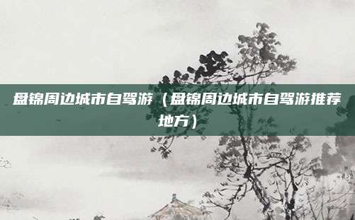 盘锦周边城市自驾游（盘锦周边城市自驾游推荐地方）