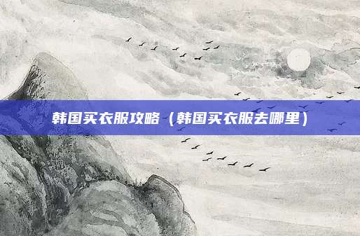 韩国买衣服攻略（韩国买衣服去哪里）