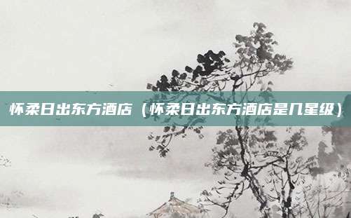 怀柔日出东方酒店（怀柔日出东方酒店是几星级）