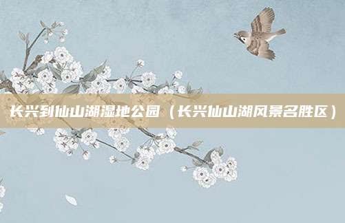 长兴到仙山湖湿地公园(长兴仙山湖风景名胜区)