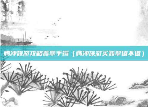 腾冲旅游攻略翡翠手镯（腾冲旅游买翡翠值不值）