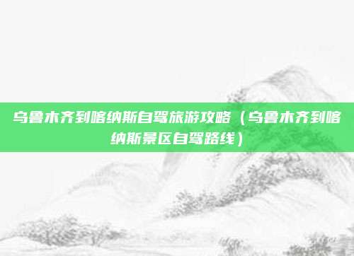 乌鲁木齐到喀纳斯自驾旅游攻略（乌鲁木齐到喀纳斯景区自驾路线）