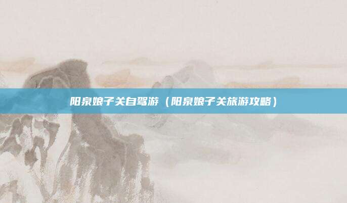 阳泉娘子关自驾游（阳泉娘子关旅游攻略）