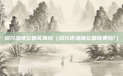 绍兴湿地公园买票吗（绍兴市湿地公园收费吗?）