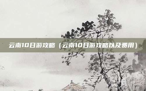 云南10日游攻略（云南10日游攻略以及费用）