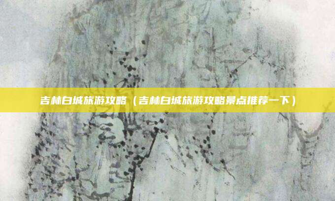 吉林白城旅游攻略（吉林白城旅游攻略景点推荐一下）