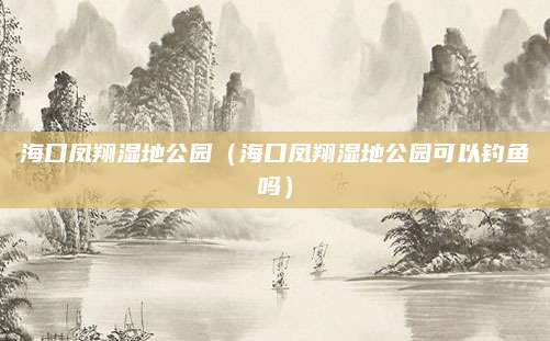 海口凤翔湿地公园（海口凤翔湿地公园可以钓鱼吗）