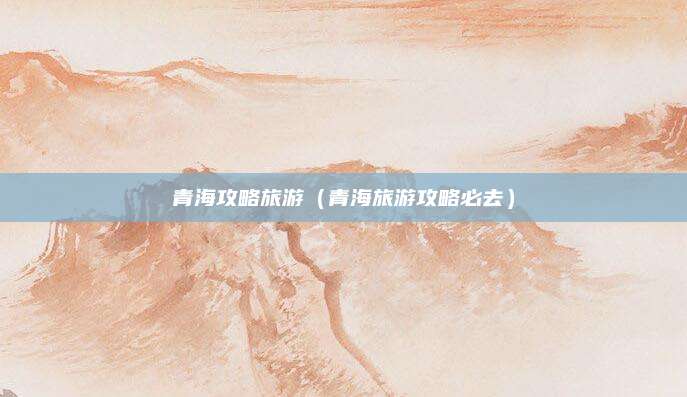 青海攻略旅游（青海旅游攻略必去）