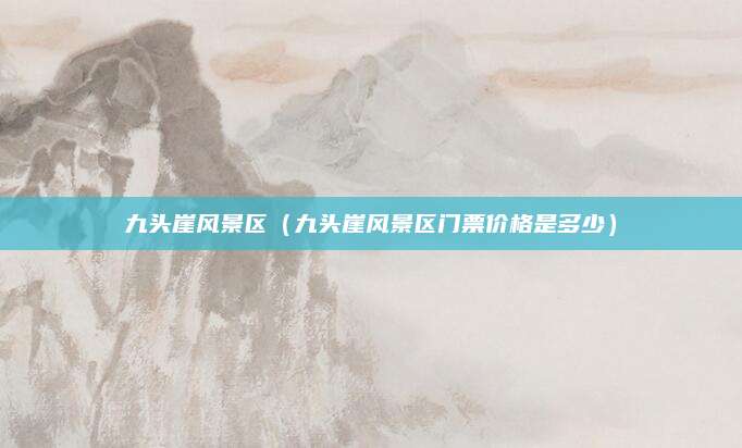 九头崖风景区(九头崖风景区门票价格是多少)