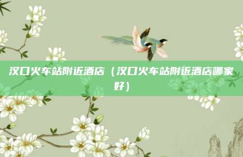 汉口火车站附近酒店（汉口火车站附近酒店哪家好）