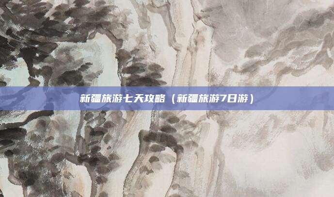 新疆旅游七天攻略（新疆旅游7日游）