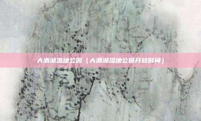 大酒湖湿地公园（大酒湖湿地公园开放时间）
