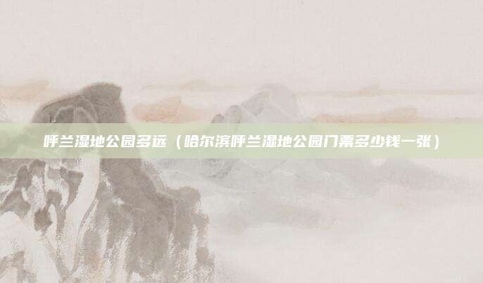 呼兰湿地公园多远(哈尔滨呼兰湿地公园门票多少钱一张)