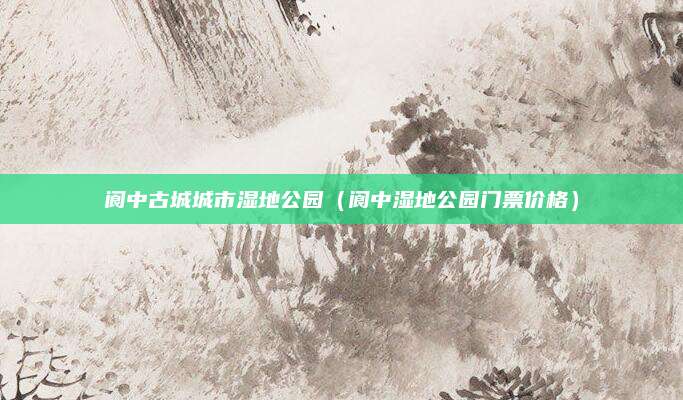 阆中古城城市湿地公园(阆中湿地公园门票价格)